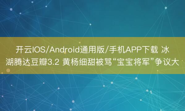 开云IOS/Android通用版/手机APP下载 冰湖腾达豆瓣3.2 黄杨细甜被骂“宝宝将军”争议大
