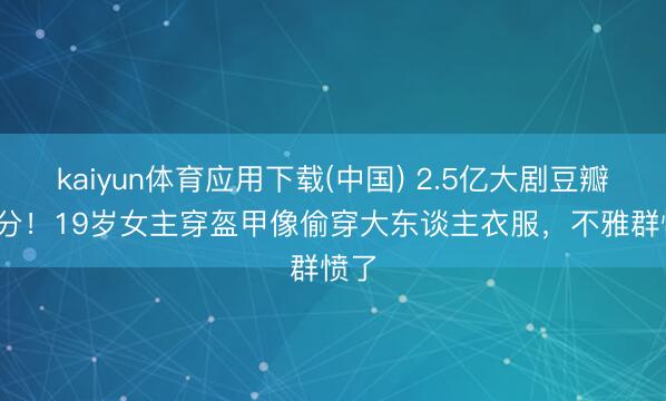 kaiyun体育应用下载(中国) 2.5亿大剧豆瓣3.2分！19岁女主穿盔甲像偷穿大东谈主衣服，不雅群愤了