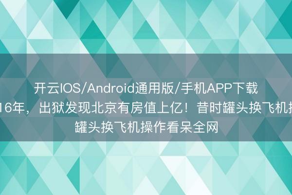 开云IOS/Android通用版/手机APP下载 汽锅工入狱16年，出狱发现北京有房值上亿！昔时罐头换飞机操作看呆全网