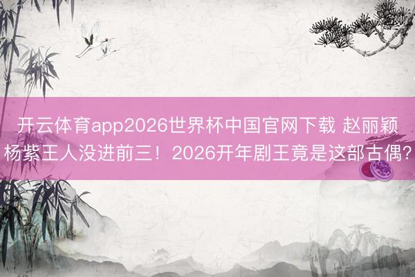 开云体育app2026世界杯中国官网下载 赵丽颖杨紫王人没进前三！2026开年剧王竟是这部古偶？