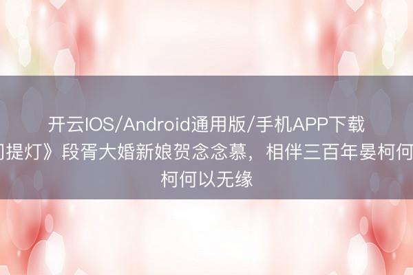 开云IOS/Android通用版/手机APP下载 《日间提灯》段胥大婚新娘贺念念慕，相伴三百年晏柯何以无缘