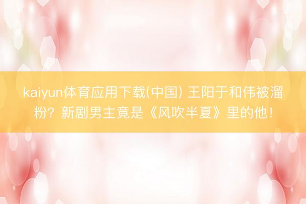kaiyun体育应用下载(中国) 王阳于和伟被溜粉？新剧男主竟是《风吹半夏》里的他！