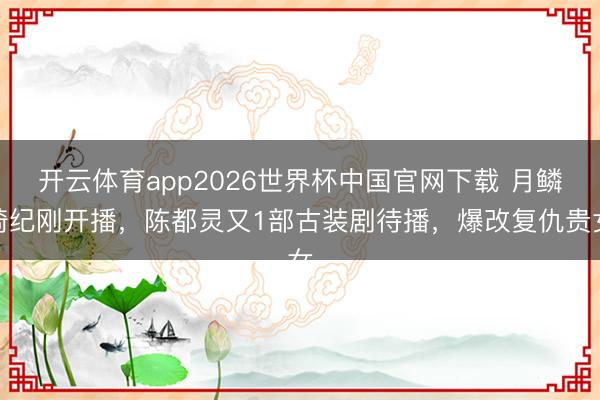 开云体育app2026世界杯中国官网下载 月鳞绮纪刚开播，陈都灵又1部古装剧待播，爆改复仇贵女