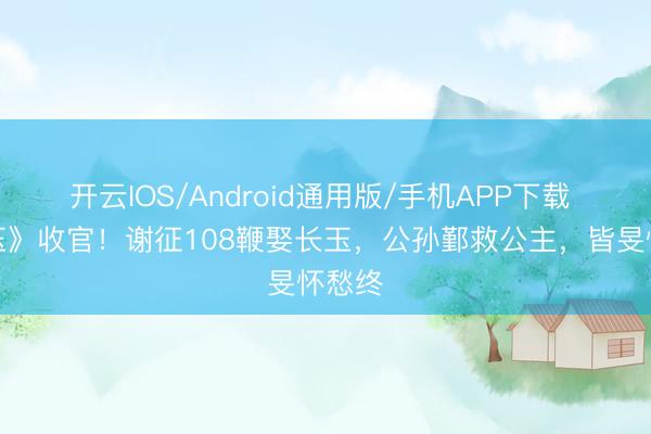 开云IOS/Android通用版/手机APP下载 《逐玉》收官！谢征108鞭娶长玉，公孙鄞救公主，皆旻怀愁终