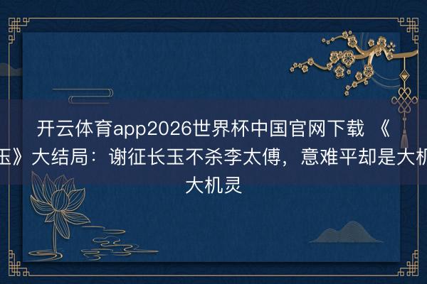 开云体育app2026世界杯中国官网下载 《逐玉》大结局：谢征长玉不杀李太傅，意难平却是大机灵