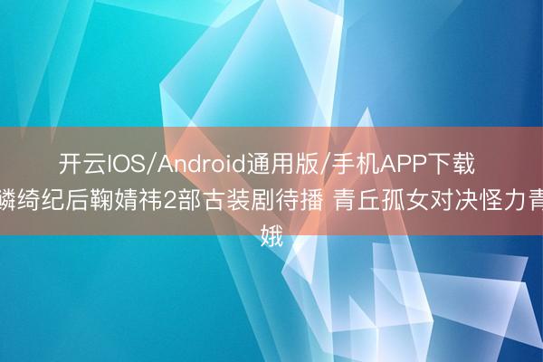 开云IOS/Android通用版/手机APP下载 月鳞绮纪后鞠婧祎2部古装剧待播 青丘孤女对决怪力青娥