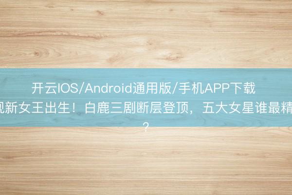 开云IOS/Android通用版/手机APP下载 影视新女王出生！白鹿三剧断层登顶，五大女星谁最精通？