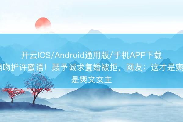 开云IOS/Android通用版/手机APP下载 纪封强吻护许蜜语!聂予诚求复婚被拒,网友:这才是爽文女主