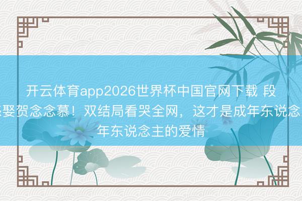 开云体育app2026世界杯中国官网下载 段胥换五感娶贺念念慕！双结局看哭全网，这才是成年东说念主的爱情