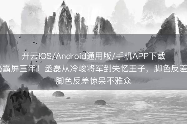 开云IOS/Android通用版/手机APP下载 六部剧连播霸屏三年！丞磊从冷峻将军到失忆王子，脚色反差惊呆不雅众