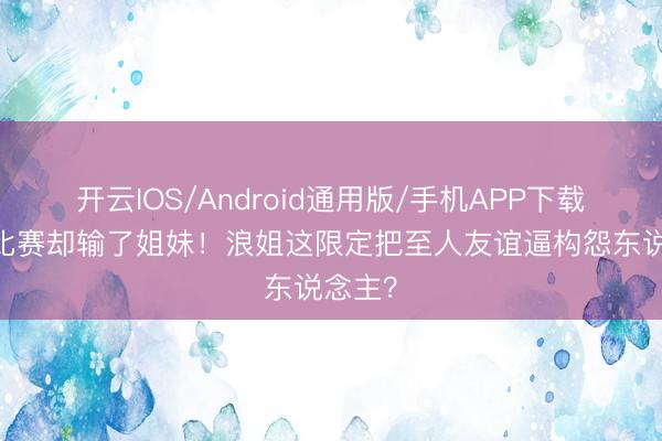 开云IOS/Android通用版/手机APP下载 赢了比赛却输了姐妹！浪姐这限定把至人友谊逼构怨东说念主？