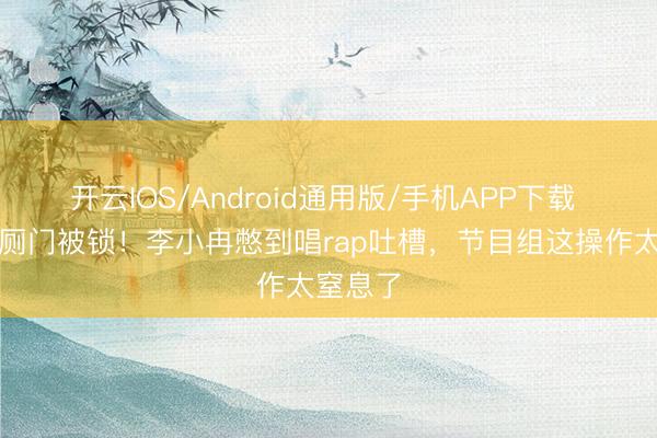 开云IOS/Android通用版/手机APP下载 浪姐茅厕门被锁！李小冉憋到唱rap吐槽，节目组这操作太窒息了