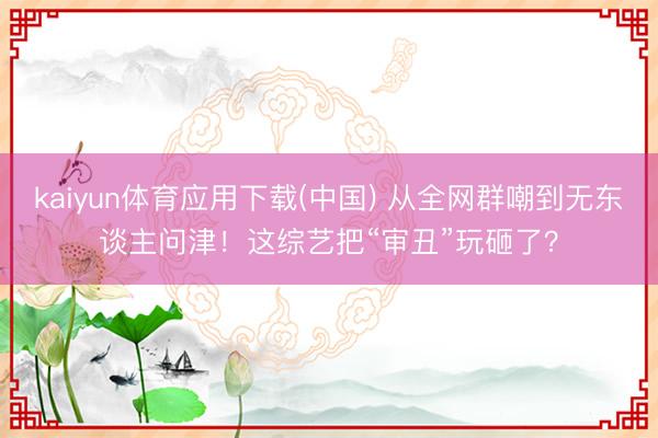 kaiyun体育应用下载(中国) 从全网群嘲到无东谈主问津！这综艺把“审丑”玩砸了？