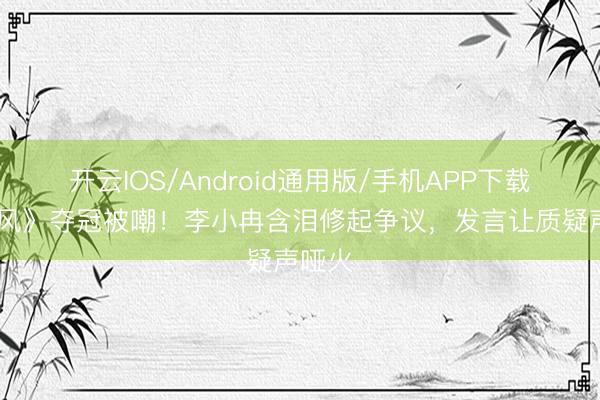 开云IOS/Android通用版/手机APP下载 《乘风》夺冠被嘲！李小冉含泪修起争议，发言让质疑声哑火