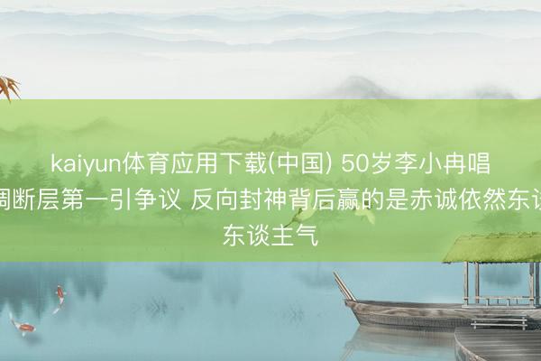 kaiyun体育应用下载(中国) 50岁李小冉唱歌跑调断层第一引争议 反向封神背后赢的是赤诚依然东谈主气