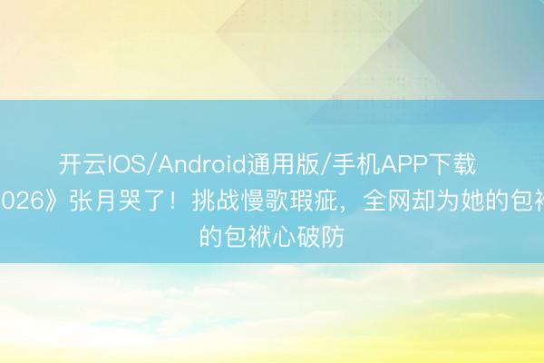 开云IOS/Android通用版/手机APP下载 《乘风2026》张月哭了！挑战慢歌瑕疵，全网却为她的包袱心破防