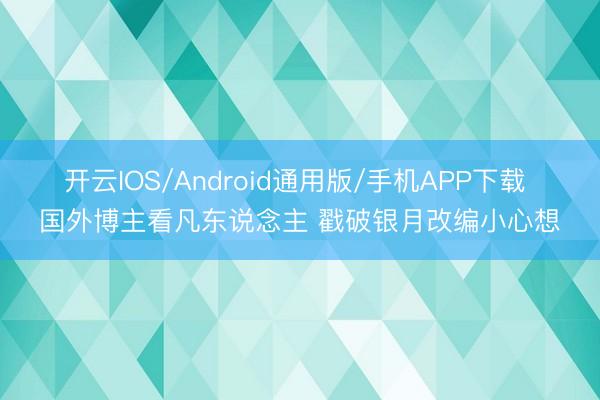 开云IOS/Android通用版/手机APP下载 国外博主看凡东说念主 戳破银月改编小心想