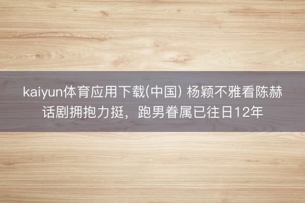 kaiyun体育应用下载(中国) 杨颖不雅看陈赫话剧拥抱力挺,跑男眷属已往日12年 kaiyun体育应用下载(中国) 杨颖不雅看陈赫话剧拥抱力挺,跑男眷属已往日12年