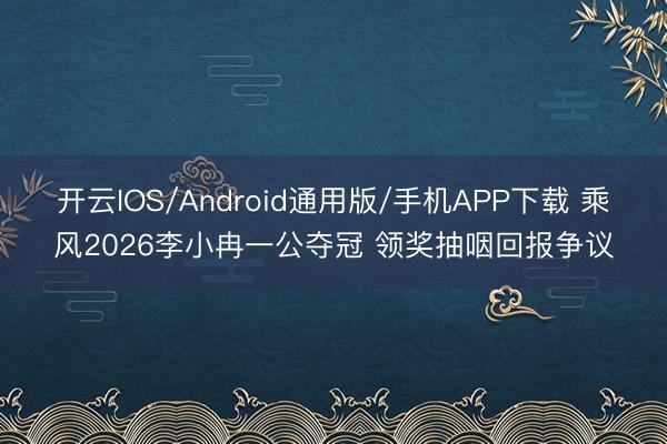 开云IOS/Android通用版/手机APP下载 乘风2026李小冉一公夺冠 领奖抽咽回报争议