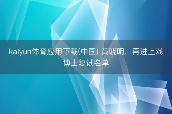 kaiyun体育应用下载(中国) 黄晓明，再进上戏博士复试名单