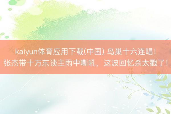 kaiyun体育应用下载(中国) 鸟巢十六连唱！张杰带十万东谈主雨中嘶吼，这波回忆杀太戳了！