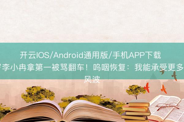 开云IOS/Android通用版/手机APP下载 50岁李小冉拿第一被骂翻车！呜咽恢复：我能承受更多风波