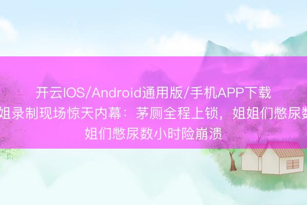 开云IOS/Android通用版/手机APP下载 谢娜爆料浪姐录制现场惊天内幕：茅厕全程上锁，姐姐们憋尿数小时险崩溃