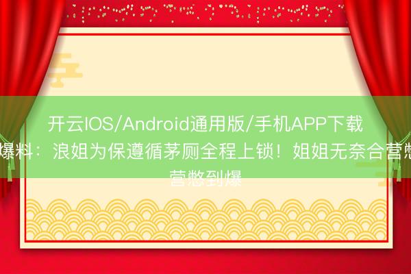 开云IOS/Android通用版/手机APP下载 谢娜爆料：浪姐为保遵循茅厕全程上锁！姐姐无奈合营憋到爆