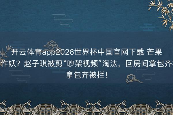 开云体育app2026世界杯中国官网下载 芒果TV又作妖？赵子琪被剪“吵架视频”淘汰，回房间拿包齐被拦！
