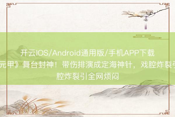 开云IOS/Android通用版/手机APP下载 张月《霍元甲》舞台封神！带伤排演成定海神针，戏腔炸裂引全网烦闷