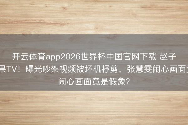 开云体育app2026世界杯中国官网下载 赵子琪硬刚芒果TV！曝光吵架视频被坏机杼剪，张慧雯闹心画面竟是假象？