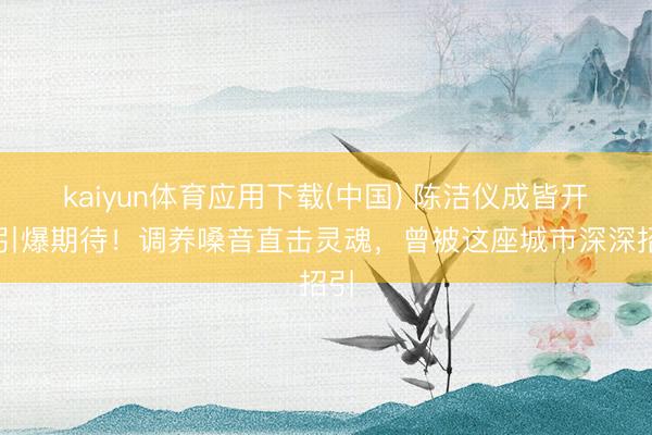 kaiyun体育应用下载(中国) 陈洁仪成皆开唱引爆期待！调养嗓音直击灵魂，曾被这座城市深深招引