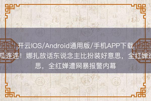 开云IOS/Android通用版/手机APP下载 文娱圈四月大瓜连连！娜扎放话东说念主比扮装好意思，全红婵遭网暴报警内幕