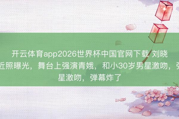开云体育app2026世界杯中国官网下载 刘晓庆75岁近照曝光，舞台上强演青娥，和小30岁男星激吻，弹幕炸了
