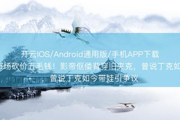 开云IOS/Android通用版/手机APP下载 葛优69岁菜市场砍价五毛钱！影帝伛偻背穿旧夹克，曾说丁克如今带娃引争议