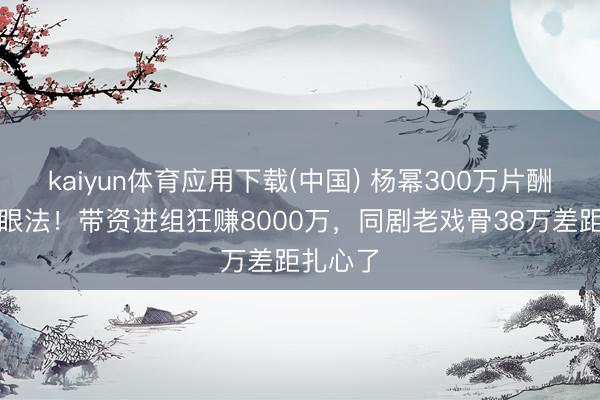 kaiyun体育应用下载(中国) 杨幂300万片酬仅仅障眼法！带资进组狂赚8000万，同剧老戏骨38万差距扎心了