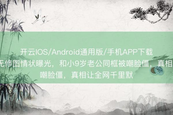 开云IOS/Android通用版/手机APP下载 47岁陈乔恩无修图情状曝光，和小9岁老公同框被嘲脸僵，真相让全网千里默