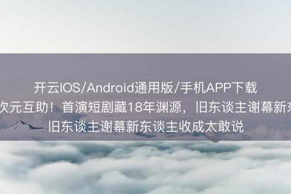 开云IOS/Android通用版/手机APP下载 饶雪漫黄圣依破次元互助！首演短剧藏18年渊源，旧东谈主谢幕新东谈主收成太敢说