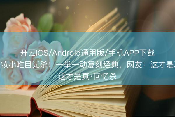 开云IOS/Android通用版/手机APP下载 薛凯琪仿妆小唯目光杀！一举一动复刻经典，网友：这才是真·回忆杀