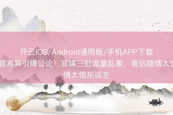 开云IOS/Android通用版/手机APP下载 姚晨官宣离异引爆公论！官媒三批流量乱象，背后隐情太惊东谈主