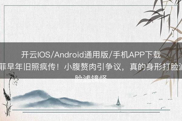 开云IOS/Android通用版/手机APP下载 刘亦菲早年旧照疯传！小腹赘肉引争议，真的身形打脸滤镜怪