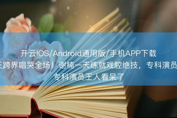 开云IOS/Android通用版/手机APP下载 主合手女王跨界唱哭全场！谢楠一天练就戏腔绝技，专科演员王人看呆了