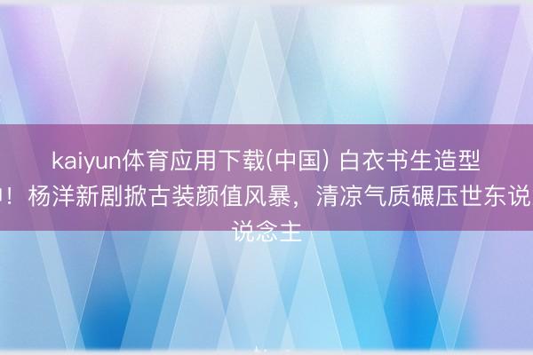 kaiyun体育应用下载(中国) 白衣书生造型封神！杨洋新剧掀古装颜值风暴，清凉气质碾压世东说念主