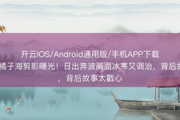 开云IOS/Android通用版/手机APP下载 易烊千玺橘子海剪影曝光！日出奔波画面冰寒又调治，背后故事太戳心