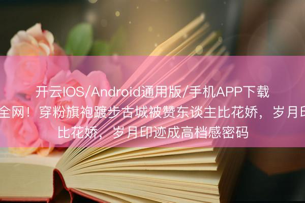开云IOS/Android通用版/手机APP下载 赵雅芝生图惊艳全网！穿粉旗袍踱步古城被赞东谈主比花娇，岁月印迹成高档感密码