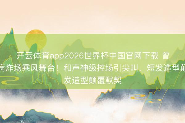 开云体育app2026世界杯中国官网下载 曾沛慈带病炸场乘风舞台！和声神级控场引尖叫，短发造型颠覆默契