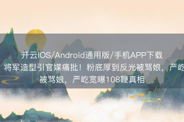开云IOS/Android通用版/手机APP下载 张凌赫《逐玉》将军造型引官媒痛批！粉底厚到反光被骂娘，严屹宽曝108鞭真相