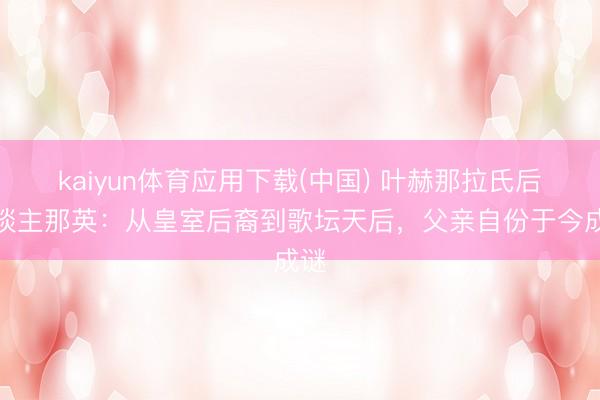 kaiyun体育应用下载(中国) 叶赫那拉氏后东谈主那英：从皇室后裔到歌坛天后，父亲自份于今成谜