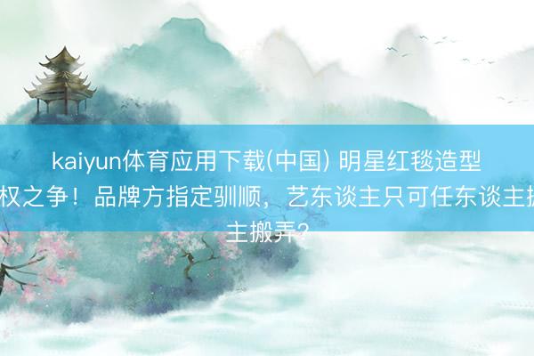 kaiyun体育应用下载(中国) 明星红毯造型谈话权之争！品牌方指定驯顺，艺东谈主只可任东谈主搬弄？