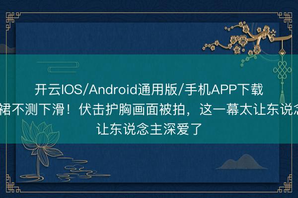 开云IOS/Android通用版/手机APP下载 周也抹胸裙不测下滑！伏击护胸画面被拍，这一幕太让东说念主深爱了